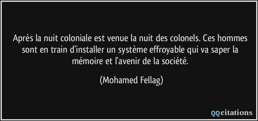 Après la nuit coloniale est venue la nuit des colonels. Ces hommes sont en train d'installer un système effroyable qui va saper la mémoire et l'avenir de la société.  - Mohamed Fellag