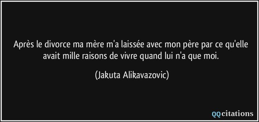 Après le divorce ma mère m'a laissée avec mon père par ce qu'elle avait mille raisons de vivre quand lui n'a que moi.  - Jakuta Alikavazovic