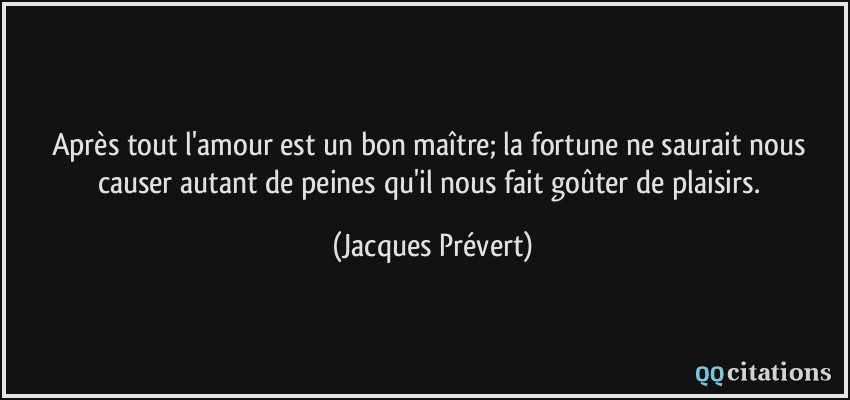 Après tout l'amour est un bon maître; la fortune ne saurait nous causer autant de peines qu'il nous fait goûter de plaisirs.  - Jacques Prévert