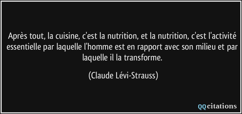 Après tout, la cuisine, c'est la nutrition, et la nutrition, c'est l'activité essentielle par laquelle l'homme est en rapport avec son milieu et par laquelle il la transforme.  - Claude Lévi-Strauss