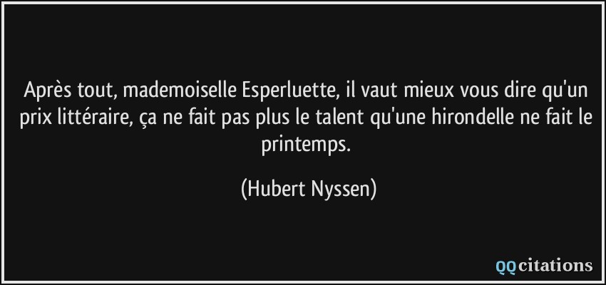 Après tout, mademoiselle Esperluette, il vaut mieux vous dire qu'un prix littéraire, ça ne fait pas plus le talent qu'une hirondelle ne fait le printemps.  - Hubert Nyssen