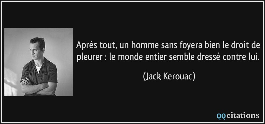 Après tout, un homme sans foyera bien le droit de pleurer : le monde entier semble dressé contre lui.  - Jack Kerouac