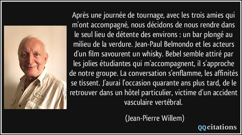 Après une journée de tournage, avec les trois amies qui m'ont accompagné, nous décidons de nous rendre dans le seul lieu de détente des environs : un bar plongé au milieu de la verdure. Jean-Paul Belmondo et les acteurs d'un film savourent un whisky. Bebel semble attiré par les jolies étudiantes qui m'accompagnent, il s'approche de notre groupe. La conversation s'enflamme, les affinités se tissent. J'aurai l'occasion quarante ans plus tard, de le retrouver dans un hôtel particulier, victime d'un accident vasculaire vertébral.  - Jean-Pierre Willem