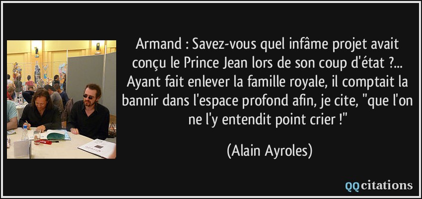 Armand : Savez-vous quel infâme projet avait conçu le Prince Jean lors de son coup d'état ?... Ayant fait enlever la famille royale, il comptait la bannir dans l'espace profond afin, je cite, 