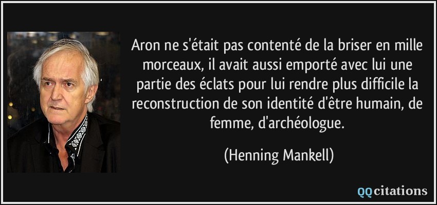 Aron ne s'était pas contenté de la briser en mille morceaux, il avait aussi emporté avec lui une partie des éclats pour lui rendre plus difficile la reconstruction de son identité d'être humain, de femme, d'archéologue.  - Henning Mankell