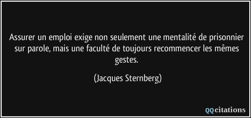 Assurer un emploi exige non seulement une mentalité de prisonnier sur parole, mais une faculté de toujours recommencer les mêmes gestes.  - Jacques Sternberg