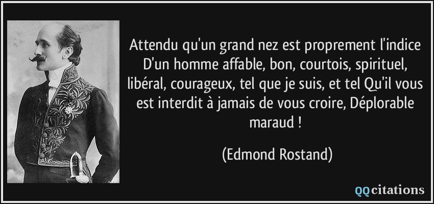 Attendu qu'un grand nez est proprement l'indice D'un homme affable, bon, courtois, spirituel, libéral, courageux, tel que je suis, et tel Qu'il vous est interdit à jamais de vous croire, Déplorable maraud !  - Edmond Rostand