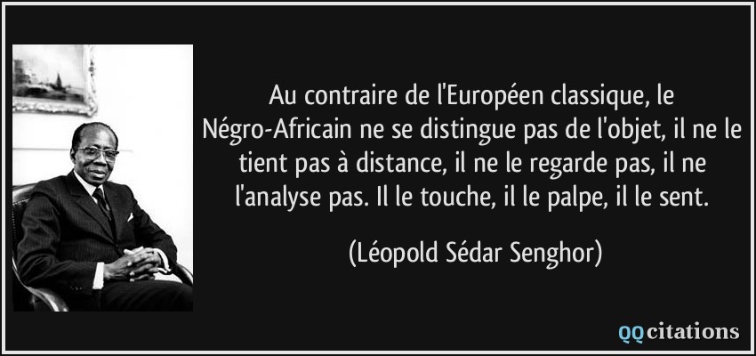 Au contraire de l'Européen classique, le Négro-Africain ne se distingue pas de l'objet, il ne le tient pas à distance, il ne le regarde pas, il ne l'analyse pas. Il le touche, il le palpe, il le sent.  - Léopold Sédar Senghor