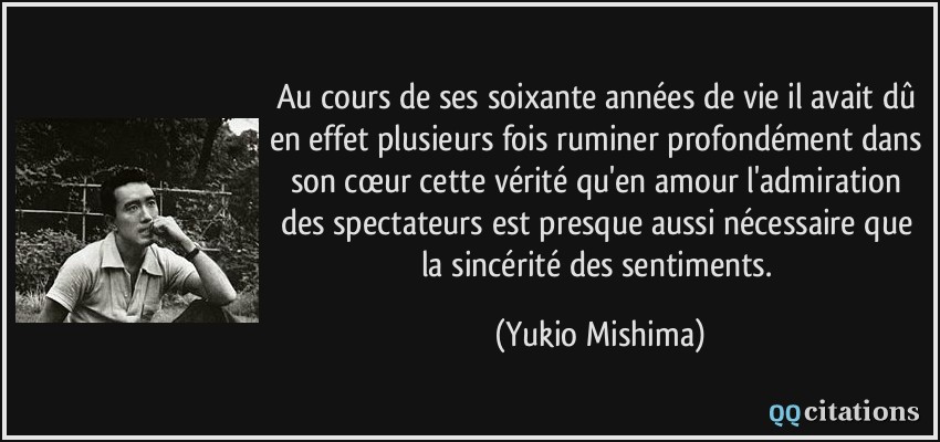 Au cours de ses soixante années de vie il avait dû en effet plusieurs fois ruminer profondément dans son cœur cette vérité qu'en amour l'admiration des spectateurs est presque aussi nécessaire que la sincérité des sentiments.  - Yukio Mishima