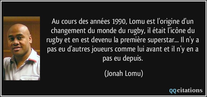 Au cours des années 1990, Lomu est l'origine d'un changement du monde du rugby, il était l'icône du rugby et en est devenu la première superstar... Il n'y a pas eu d'autres joueurs comme lui avant et il n'y en a pas eu depuis.  - Jonah Lomu