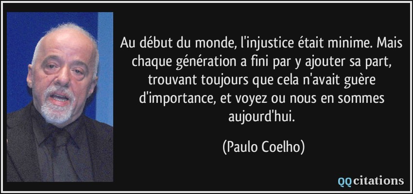 Au début du monde, l'injustice était minime. Mais chaque génération a fini par y ajouter sa part, trouvant toujours que cela n'avait guère d'importance, et voyez ou nous en sommes aujourd'hui.  - Paulo Coelho
