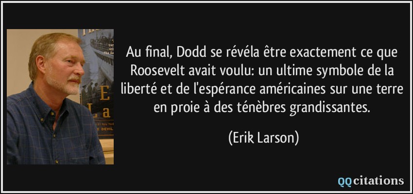 Au final, Dodd se révéla être exactement ce que Roosevelt avait voulu: un ultime symbole de la liberté et de l'espérance américaines sur une terre en proie à des ténèbres grandissantes.  - Erik Larson