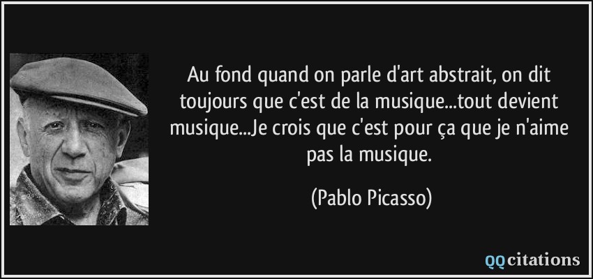Au fond quand on parle d'art abstrait, on dit toujours que c'est de la musique...tout devient musique...Je crois que c'est pour ça que je n'aime pas la musique.  - Pablo Picasso