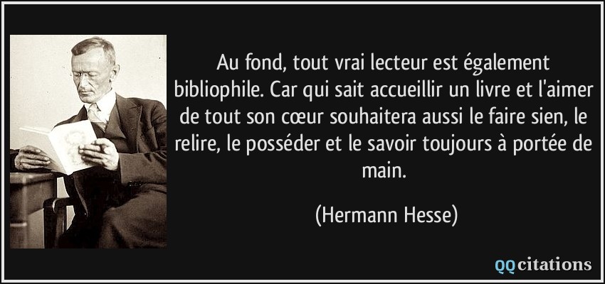 Au fond, tout vrai lecteur est également bibliophile. Car qui sait accueillir un livre et l'aimer de tout son cœur souhaitera aussi le faire sien, le relire, le posséder et le savoir toujours à portée de main.  - Hermann Hesse