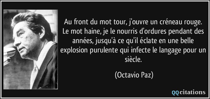Au front du mot tour, j'ouvre un créneau rouge. Le mot haine, je le nourris d'ordures pendant des années, jusqu'à ce qu'il éclate en une belle explosion purulente qui infecte le langage pour un siècle.  - Octavio Paz