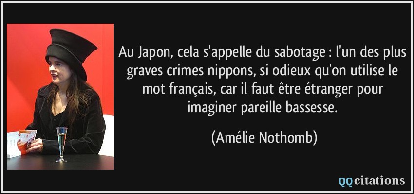 Au Japon, cela s'appelle du sabotage : l'un des plus graves crimes nippons, si odieux qu'on utilise le mot français, car il faut être étranger pour imaginer pareille bassesse.  - Amélie Nothomb