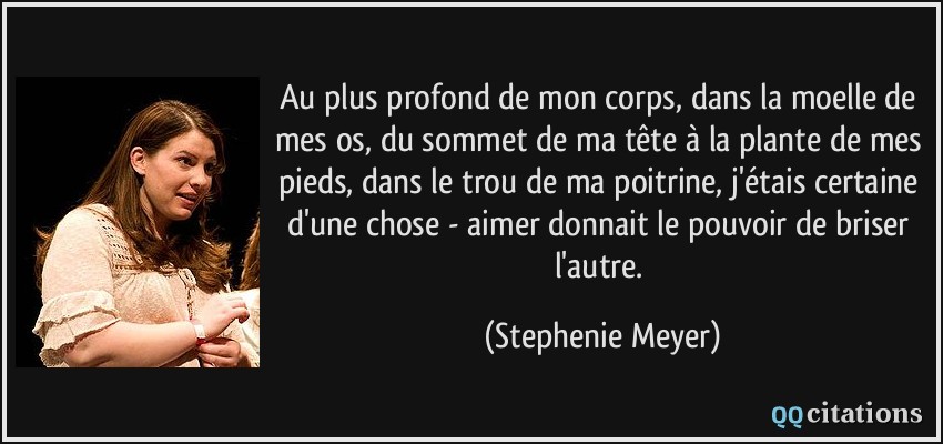 Au plus profond de mon corps, dans la moelle de mes os, du sommet de ma tête à la plante de mes pieds, dans le trou de ma poitrine, j'étais certaine d'une chose - aimer donnait le pouvoir de briser l'autre.  - Stephenie Meyer