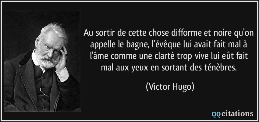 Au sortir de cette chose difforme et noire qu'on appelle le bagne, l'évêque lui avait fait mal à l'âme comme une clarté trop vive lui eût fait mal aux yeux en sortant des ténèbres.  - Victor Hugo