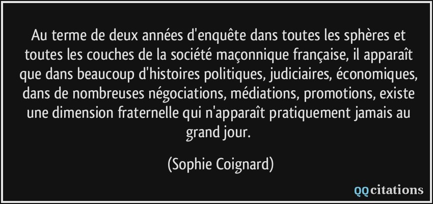 Au terme de deux années d'enquête dans toutes les sphères et toutes les couches de la société maçonnique française, il apparaît que dans beaucoup d'histoires politiques, judiciaires, économiques, dans de nombreuses négociations, médiations, promotions, existe une dimension fraternelle qui n'apparaît pratiquement jamais au grand jour.  - Sophie Coignard