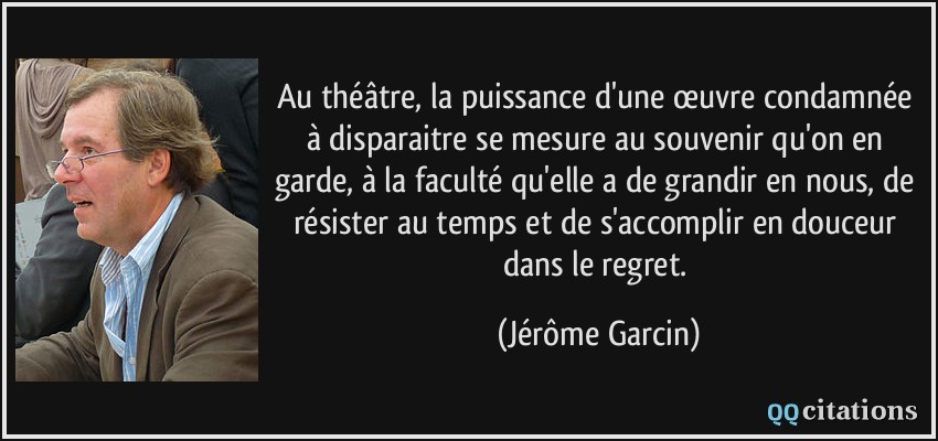 Au théâtre, la puissance d'une œuvre condamnée à disparaitre se mesure au souvenir qu'on en garde, à la faculté qu'elle a de grandir en nous, de résister au temps et de s'accomplir en douceur dans le regret.  - Jérôme Garcin