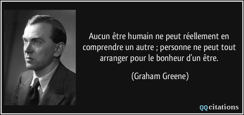 Aucun être humain ne peut réellement en comprendre un autre ; personne ne peut tout arranger pour le bonheur d'un être.  - Graham Greene