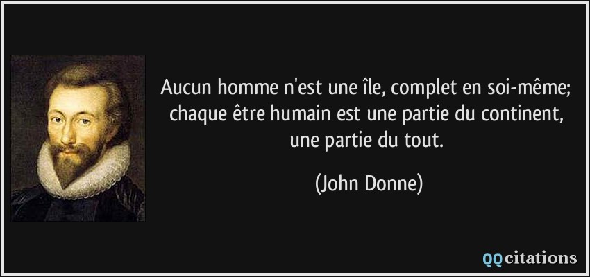 Aucun homme n'est une île, complet en soi-même; chaque être humain est une partie du continent, une partie du tout.  - John Donne