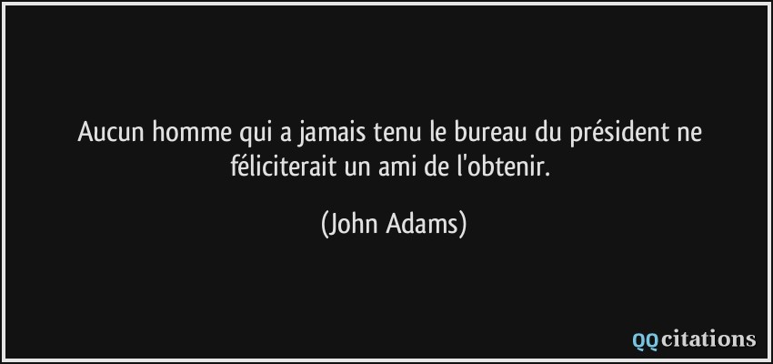 Aucun homme qui a jamais tenu le bureau du président ne féliciterait un ami de l'obtenir.  - John Adams