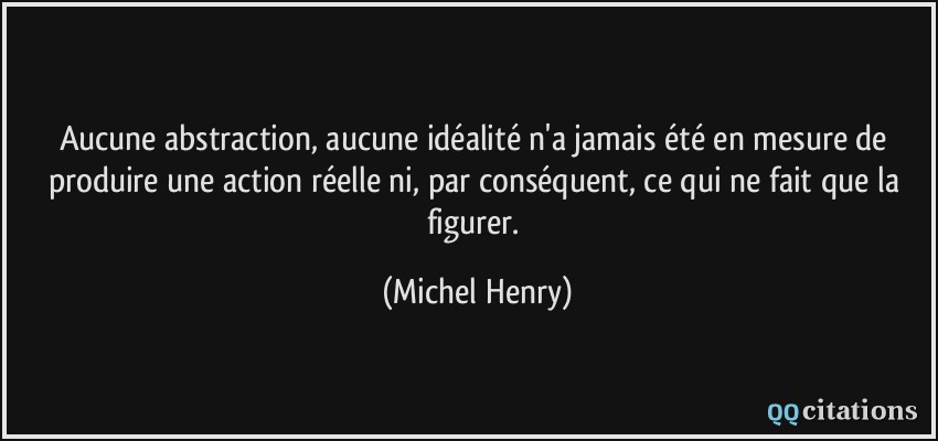 Aucune abstraction, aucune idéalité n'a jamais été en mesure de produire une action réelle ni, par conséquent, ce qui ne fait que la figurer.  - Michel Henry