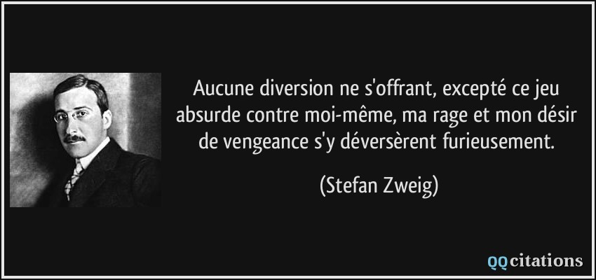 Aucune diversion ne s'offrant, excepté ce jeu absurde contre moi-même, ma rage et mon désir de vengeance s'y déversèrent furieusement.  - Stefan Zweig