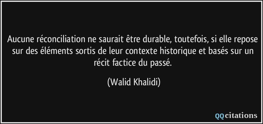 Aucune réconciliation ne saurait être durable, toutefois, si elle repose sur des éléments sortis de leur contexte historique et basés sur un récit factice du passé.  - Walid Khalidi