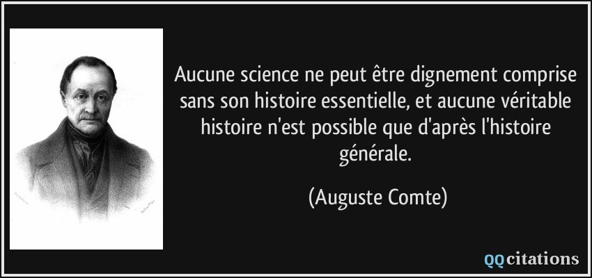 Aucune science ne peut être dignement comprise sans son histoire essentielle, et aucune véritable histoire n'est possible que d'après l'histoire générale.  - Auguste Comte
