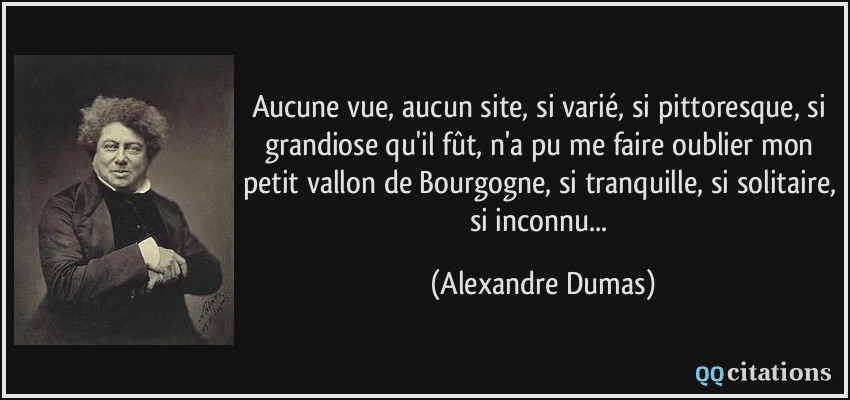Aucune vue, aucun site, si varié, si pittoresque, si grandiose qu'il fût, n'a pu me faire oublier mon petit vallon de Bourgogne, si tranquille, si solitaire, si inconnu...  - Alexandre Dumas