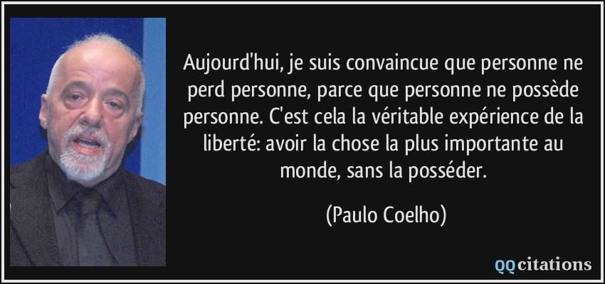 Aujourd'hui, je suis convaincue que personne ne perd personne, parce que personne ne possède personne. C'est cela la véritable expérience de la liberté: avoir la chose la plus importante au monde, sans la posséder.  - Paulo Coelho