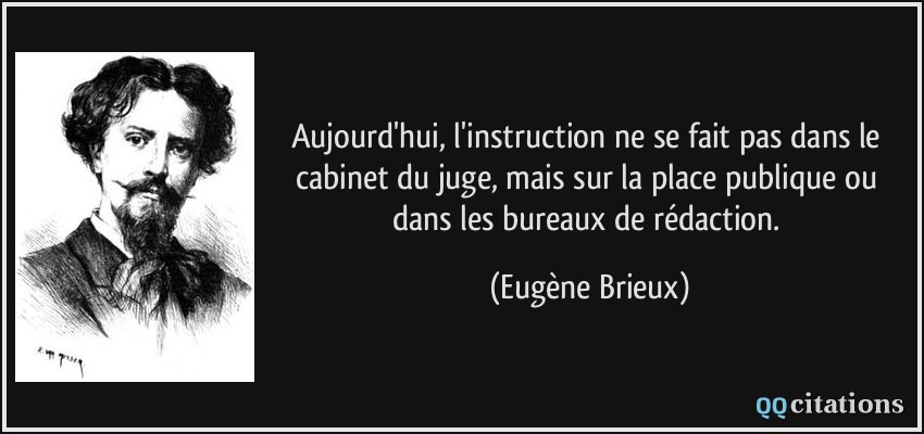 Aujourd'hui, l'instruction ne se fait pas dans le cabinet du juge, mais sur la place publique ou dans les bureaux de rédaction.  - Eugène Brieux