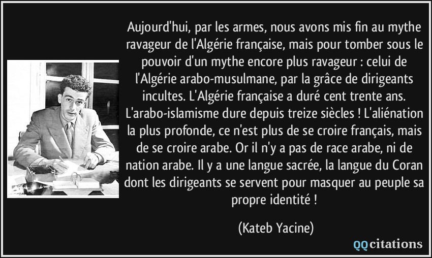 Aujourd'hui, par les armes, nous avons mis fin au mythe ravageur de l'Algérie française, mais pour tomber sous le pouvoir d'un mythe encore plus ravageur : celui de l'Algérie arabo-musulmane, par la grâce de dirigeants incultes. L'Algérie française a duré cent trente ans. L'arabo-islamisme dure depuis treize siècles ! L'aliénation la plus profonde, ce n'est plus de se croire français, mais de se croire arabe. Or il n'y a pas de race arabe, ni de nation arabe. Il y a une langue sacrée, la langue du Coran dont les dirigeants se servent pour masquer au peuple sa propre identité !  - Kateb Yacine