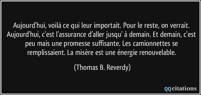 Aujourd'hui, voilà ce qui leur importait. Pour le reste, on verrait. Aujourd'hui, c'est l'assurance d'aller jusqu' à demain. Et demain, c'est peu mais une promesse suffisante. Les camionnettes se remplissaient. La misère est une énergie renouvelable.  - Thomas B. Reverdy