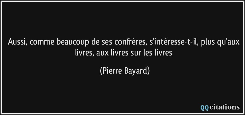 Aussi, comme beaucoup de ses confrères, s'intéresse-t-il, plus qu'aux livres, aux livres sur les livres  - Pierre Bayard
