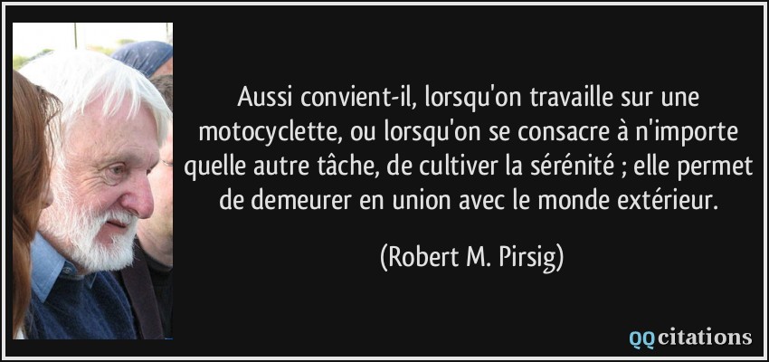 Aussi convient-il, lorsqu'on travaille sur une motocyclette, ou lorsqu'on se consacre à n'importe quelle autre tâche, de cultiver la sérénité ; elle permet de demeurer en union avec le monde extérieur.  - Robert M. Pirsig