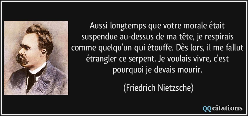 Aussi longtemps que votre morale était suspendue au-dessus de ma tête, je respirais comme quelqu'un qui étouffe. Dès lors, il me fallut étrangler ce serpent. Je voulais vivre, c'est pourquoi je devais mourir.  - Friedrich Nietzsche