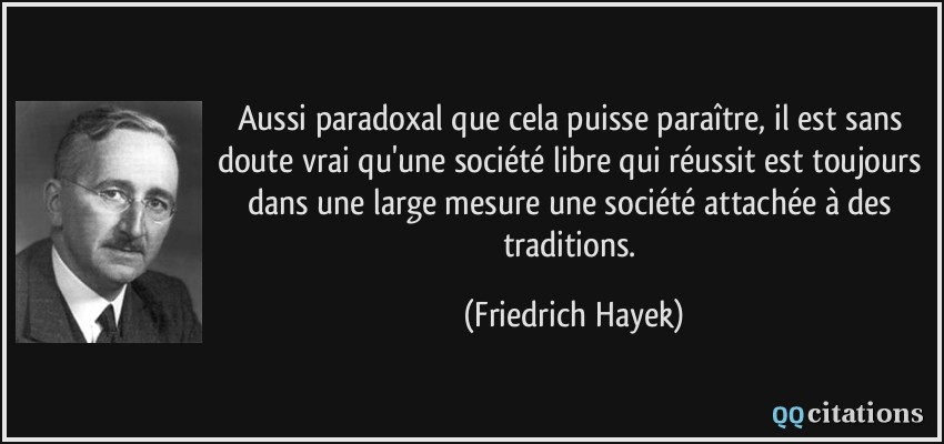 Aussi paradoxal que cela puisse paraître, il est sans doute vrai qu'une société libre qui réussit est toujours dans une large mesure une société attachée à des traditions.  - Friedrich Hayek