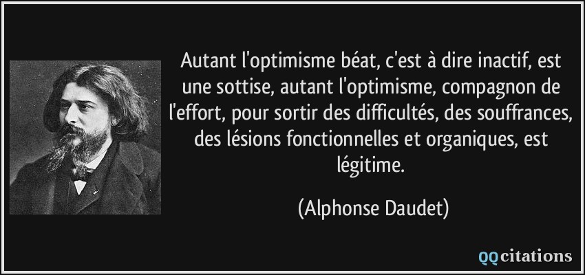 Autant l'optimisme béat, c'est à dire inactif, est une sottise, autant l'optimisme, compagnon de l'effort, pour sortir des difficultés, des souffrances, des lésions fonctionnelles et organiques, est légitime.  - Alphonse Daudet