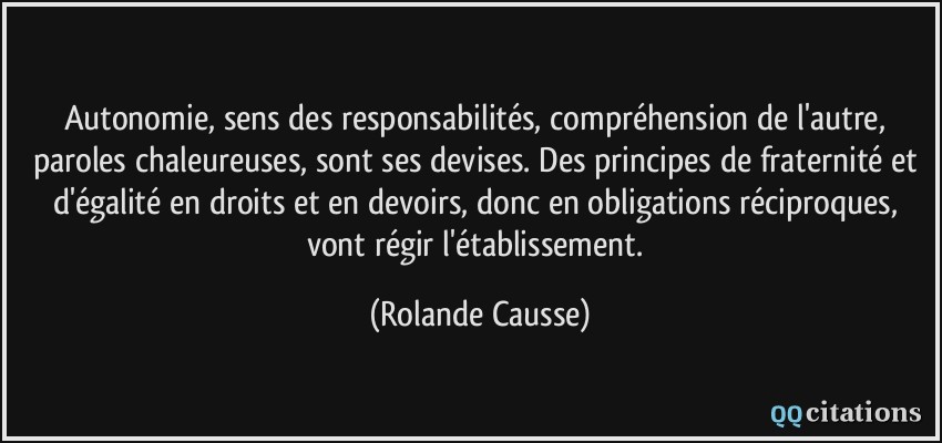 Autonomie, sens des responsabilités, compréhension de l'autre, paroles chaleureuses, sont ses devises. Des principes de fraternité et d'égalité en droits et en devoirs, donc en obligations réciproques, vont régir l'établissement.  - Rolande Causse