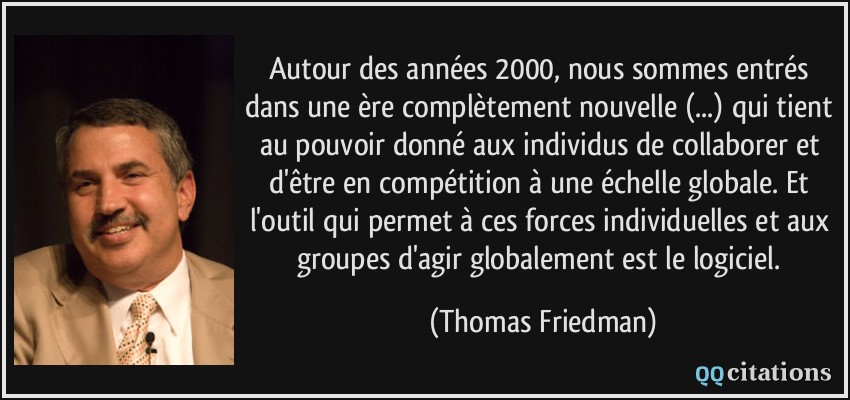 Autour des années 2000, nous sommes entrés dans une ère complètement nouvelle (...) qui tient au pouvoir donné aux individus de collaborer et d'être en compétition à une échelle globale. Et l'outil qui permet à ces forces individuelles et aux groupes d'agir globalement est le logiciel.  - Thomas Friedman