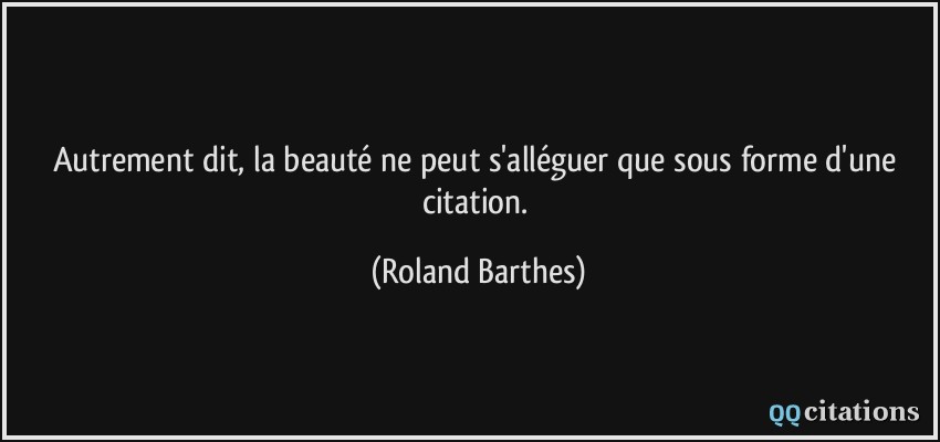 Autrement dit, la beauté ne peut s'alléguer que sous forme d'une citation.  - Roland Barthes