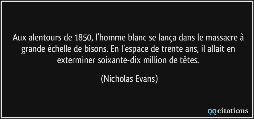 Aux alentours de 1850, l'homme blanc se lança dans le massacre à grande échelle de bisons. En l'espace de trente ans, il allait en exterminer soixante-dix million de têtes.  - Nicholas Evans