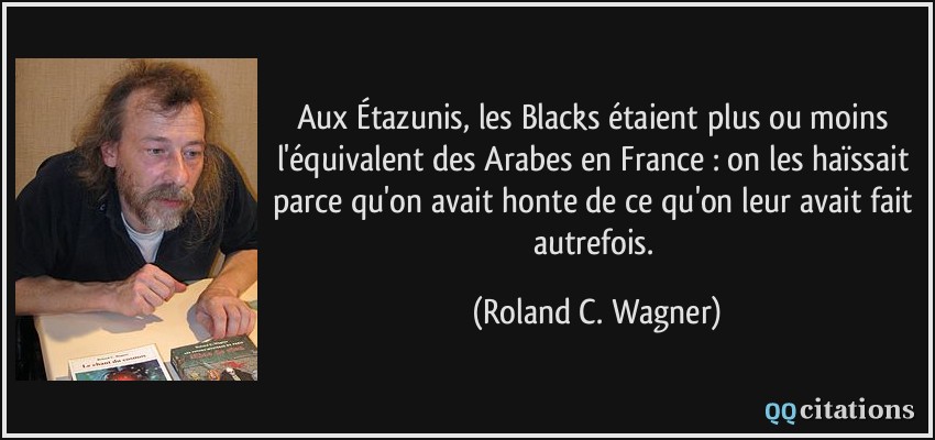 Aux Étazunis, les Blacks étaient plus ou moins l'équivalent des Arabes en France : on les haïssait parce qu'on avait honte de ce qu'on leur avait fait autrefois.  - Roland C. Wagner