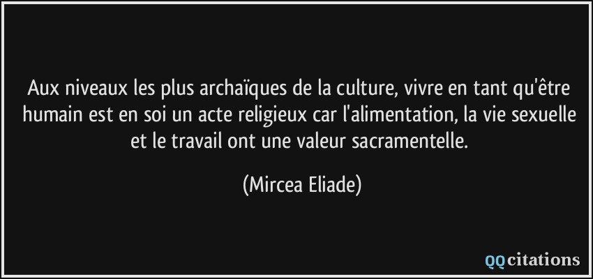 Aux niveaux les plus archaïques de la culture, vivre en tant qu'être humain est en soi un acte religieux car l'alimentation, la vie sexuelle et le travail ont une valeur sacramentelle.  - Mircea Eliade