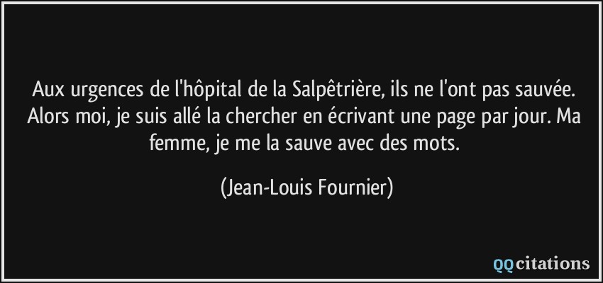 Aux urgences de l'hôpital de la Salpêtrière, ils ne l'ont pas sauvée. Alors moi, je suis allé la chercher en écrivant une page par jour. Ma femme, je me la sauve avec des mots.  - Jean-Louis Fournier