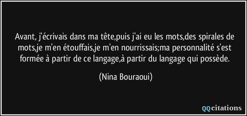 Avant, j'écrivais dans ma tête,puis j'ai eu les mots,des spirales de mots,je m'en étouffais,je m'en nourrissais;ma personnalité s'est formée à partir de ce langage,à partir du langage qui possède.  - Nina Bouraoui