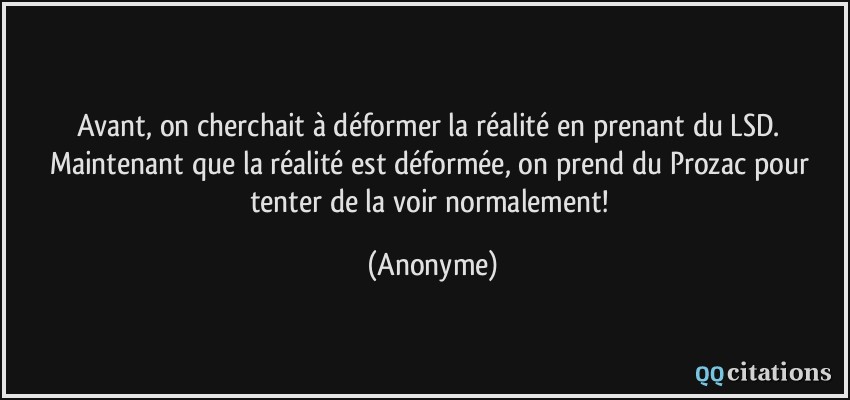 Avant, on cherchait à déformer la réalité en prenant du LSD. Maintenant que la réalité est déformée, on prend du Prozac pour tenter de la voir normalement!  - Anonyme